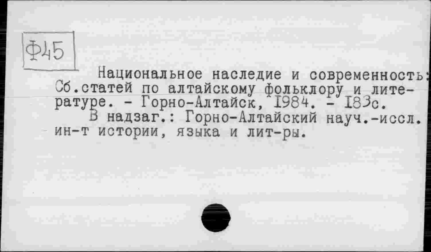 ﻿Национальное наследие и современность Об.статей по алтайскому фольклору и литературе. - Горно-Алтайск, 1984. - 183с.
В надзаг.: Горно-Алтайский науч.-иссл. ин-т истории, языка и лит-ры.